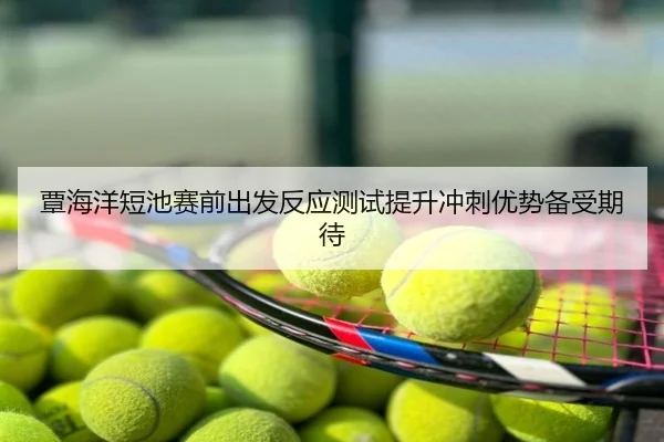 覃海洋短池赛前出发反应测试提升冲刺优势备受期待
