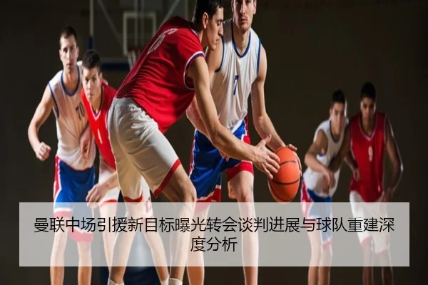 曼联中场引援新目标曝光转会谈判进展与球队重建深度分析