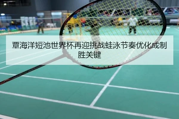 覃海洋短池世界杯再迎挑战蛙泳节奏优化成制胜关键