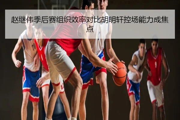 赵继伟季后赛组织效率对比胡明轩控场能力成焦点