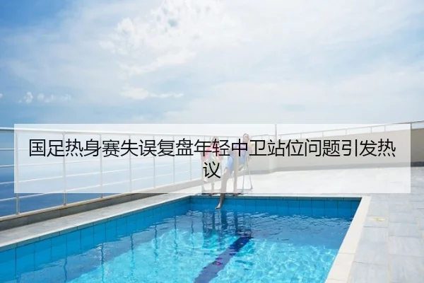 国足热身赛失误复盘年轻中卫站位问题引发热议