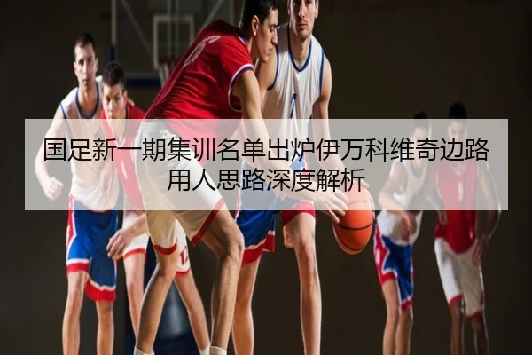 国足新一期集训名单出炉伊万科维奇边路用人思路深度解析